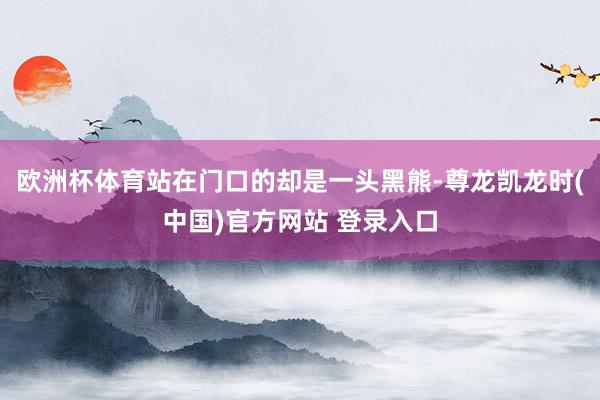 欧洲杯体育站在门口的却是一头黑熊-尊龙凯龙时(中国)官方网站 登录入口