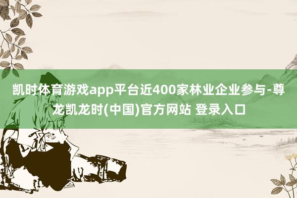 凯时体育游戏app平台近400家林业企业参与-尊龙凯龙时(中国)官方网站 登录入口