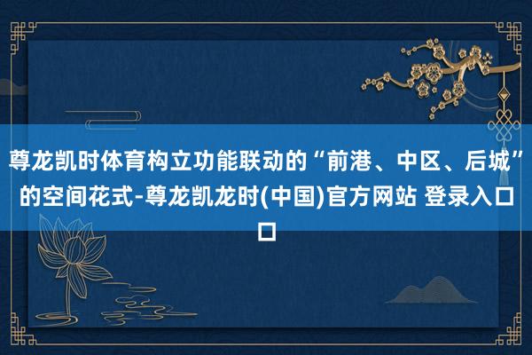 尊龙凯时体育构立功能联动的“前港、中区、后城”的空间花式-尊龙凯龙时(中国)官方网站 登录入口