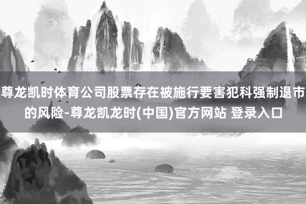 尊龙凯时体育公司股票存在被施行要害犯科强制退市的风险-尊龙凯龙时(中国)官方网站 登录入口