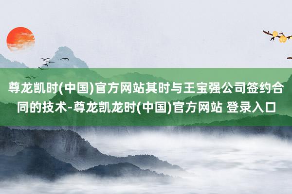 尊龙凯时(中国)官方网站其时与王宝强公司签约合同的技术-尊龙凯龙时(中国)官方网站 登录入口