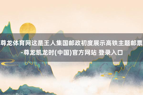 尊龙体育网这是王人集国邮政初度展示高铁主题邮票-尊龙凯龙时(中国)官方网站 登录入口