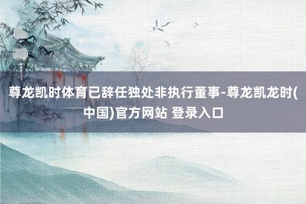 尊龙凯时体育已辞任独处非执行董事-尊龙凯龙时(中国)官方网站 登录入口