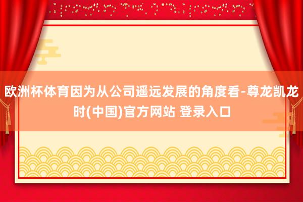 欧洲杯体育因为从公司遥远发展的角度看-尊龙凯龙时(中国)官方网站 登录入口