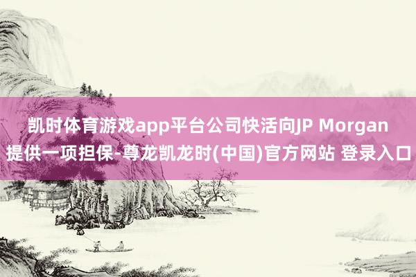 凯时体育游戏app平台公司快活向JP Morgan提供一项担保-尊龙凯龙时(中国)官方网站 登录入口