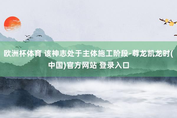 欧洲杯体育 该神志处于主体施工阶段-尊龙凯龙时(中国)官方网站 登录入口