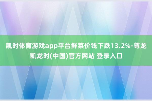 凯时体育游戏app平台鲜菜价钱下跌13.2%-尊龙凯龙时(中国)官方网站 登录入口