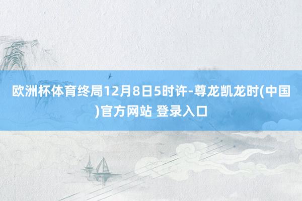 欧洲杯体育终局12月8日5时许-尊龙凯龙时(中国)官方网站 登录入口