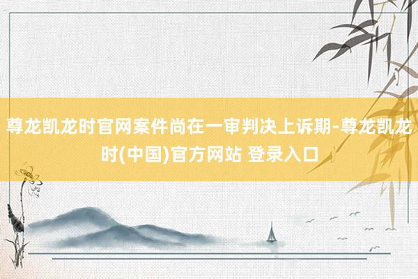 尊龙凯龙时官网案件尚在一审判决上诉期-尊龙凯龙时(中国)官方网站 登录入口