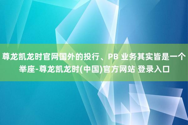 尊龙凯龙时官网国外的投行、PB 业务其实皆是一个举座-尊龙凯龙时(中国)官方网站 登录入口