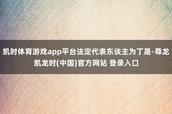 凯时体育游戏app平台法定代表东谈主为丁晟-尊龙凯龙时(中国)官方网站 登录入口
