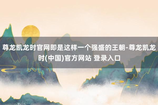 尊龙凯龙时官网即是这样一个强盛的王朝-尊龙凯龙时(中国)官方网站 登录入口