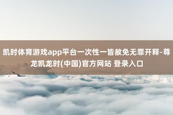 凯时体育游戏app平台一次性一皆赦免无罪开释-尊龙凯龙时(中国)官方网站 登录入口