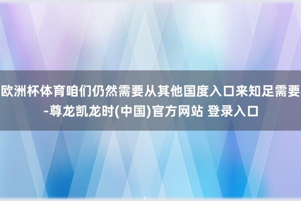 欧洲杯体育咱们仍然需要从其他国度入口来知足需要-尊龙凯龙时(中国)官方网站 登录入口