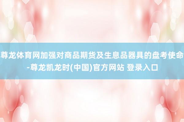 尊龙体育网加强对商品期货及生息品器具的盘考使命-尊龙凯龙时(中国)官方网站 登录入口