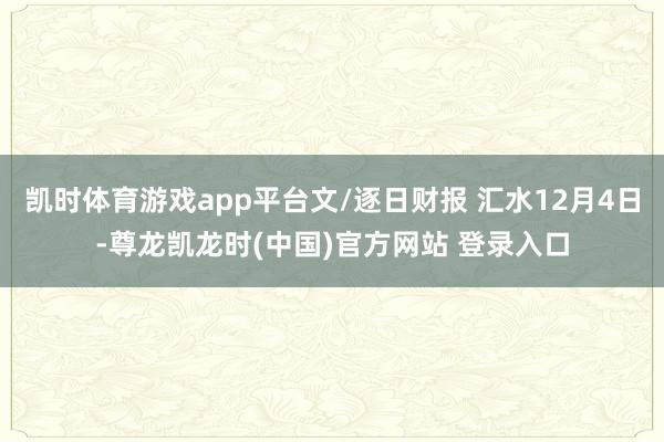 凯时体育游戏app平台文/逐日财报 汇水12月4日-尊龙凯龙时(中国)官方网站 登录入口