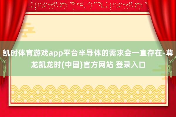 凯时体育游戏app平台半导体的需求会一直存在-尊龙凯龙时(中国)官方网站 登录入口