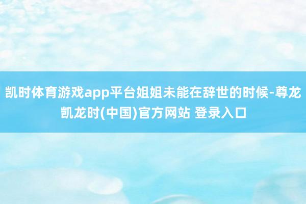 凯时体育游戏app平台姐姐未能在辞世的时候-尊龙凯龙时(中国)官方网站 登录入口