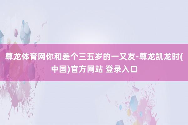 尊龙体育网你和差个三五岁的一又友-尊龙凯龙时(中国)官方网站 登录入口