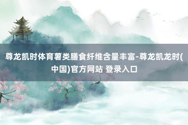 尊龙凯时体育薯类膳食纤维含量丰富-尊龙凯龙时(中国)官方网站 登录入口