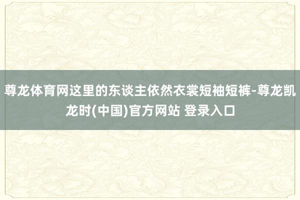 尊龙体育网这里的东谈主依然衣裳短袖短裤-尊龙凯龙时(中国)官方网站 登录入口
