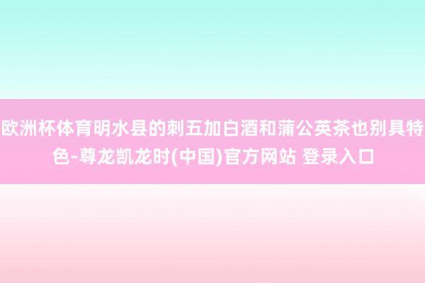 欧洲杯体育明水县的刺五加白酒和蒲公英茶也别具特色-尊龙凯龙时(中国)官方网站 登录入口