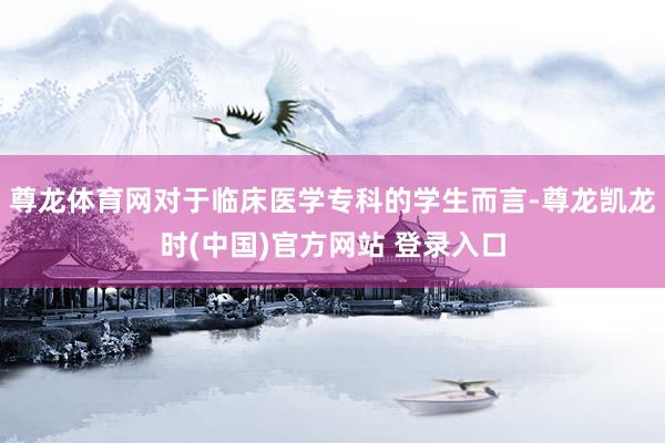 尊龙体育网对于临床医学专科的学生而言-尊龙凯龙时(中国)官方网站 登录入口