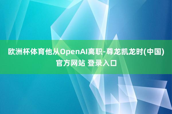 欧洲杯体育他从OpenAI离职-尊龙凯龙时(中国)官方网站 登录入口