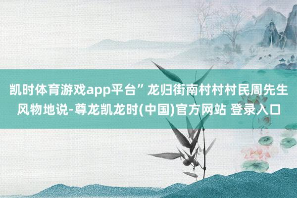 凯时体育游戏app平台”龙归街南村村村民周先生风物地说-尊龙凯龙时(中国)官方网站 登录入口