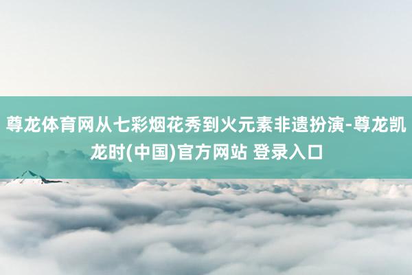 尊龙体育网从七彩烟花秀到火元素非遗扮演-尊龙凯龙时(中国)官方网站 登录入口