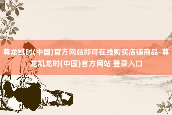 尊龙凯时(中国)官方网站即可在线购买店铺商品-尊龙凯龙时(中国)官方网站 登录入口