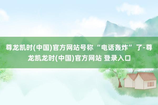 尊龙凯时(中国)官方网站号称 “电话轰炸” 了-尊龙凯龙时(中国)官方网站 登录入口