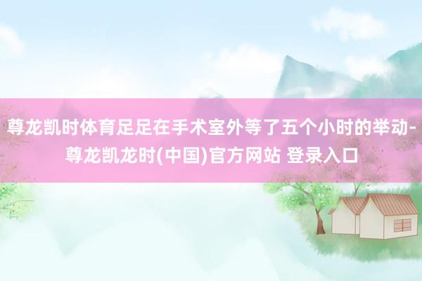 尊龙凯时体育足足在手术室外等了五个小时的举动-尊龙凯龙时(中国)官方网站 登录入口