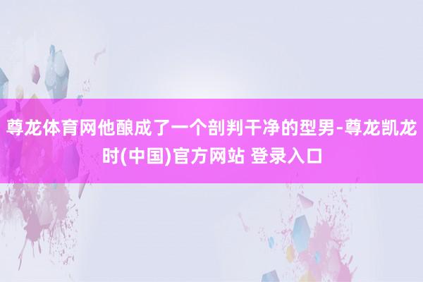 尊龙体育网他酿成了一个剖判干净的型男-尊龙凯龙时(中国)官方网站 登录入口