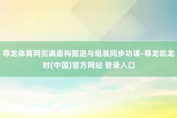 尊龙体育网完满盾构掘进与组装同步功课-尊龙凯龙时(中国)官方网站 登录入口