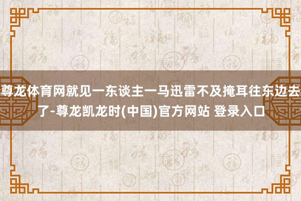 尊龙体育网就见一东谈主一马迅雷不及掩耳往东边去了-尊龙凯龙时(中国)官方网站 登录入口