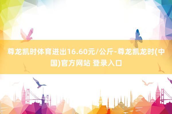 尊龙凯时体育进出16.60元/公斤-尊龙凯龙时(中国)官方网站 登录入口