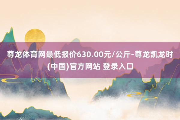 尊龙体育网最低报价630.00元/公斤-尊龙凯龙时(中国)官方网站 登录入口