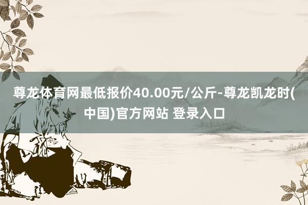 尊龙体育网最低报价40.00元/公斤-尊龙凯龙时(中国)官方网站 登录入口