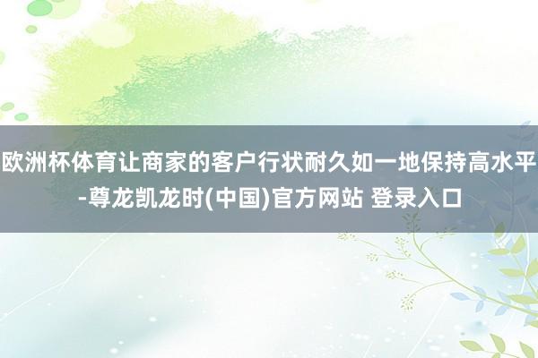 欧洲杯体育让商家的客户行状耐久如一地保持高水平-尊龙凯龙时(中国)官方网站 登录入口