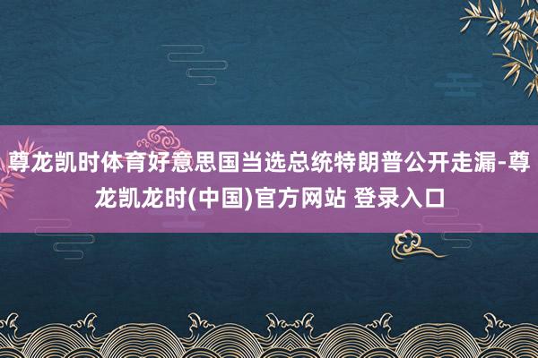 尊龙凯时体育好意思国当选总统特朗普公开走漏-尊龙凯龙时(中国)官方网站 登录入口