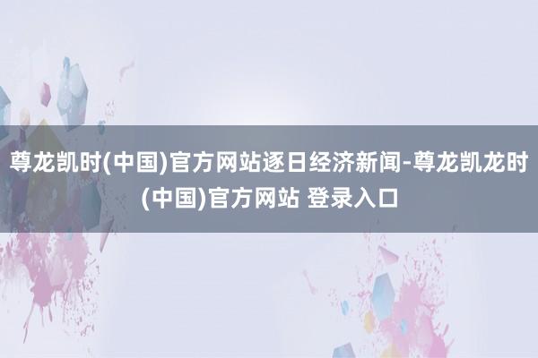 尊龙凯时(中国)官方网站逐日经济新闻-尊龙凯龙时(中国)官方网站 登录入口