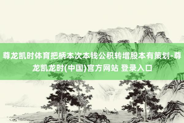 尊龙凯时体育把柄本次本钱公积转增股本有策划-尊龙凯龙时(中国)官方网站 登录入口