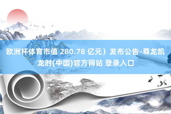 欧洲杯体育市值 280.78 亿元）发布公告-尊龙凯龙时(中国)官方网站 登录入口