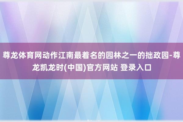 尊龙体育网动作江南最着名的园林之一的拙政园-尊龙凯龙时(中国)官方网站 登录入口