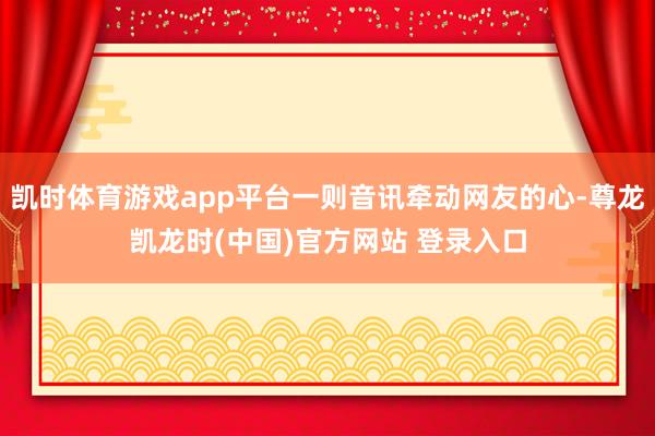 凯时体育游戏app平台一则音讯牵动网友的心-尊龙凯龙时(中国)官方网站 登录入口