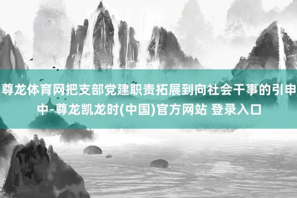 尊龙体育网把支部党建职责拓展到向社会干事的引申中-尊龙凯龙时(中国)官方网站 登录入口