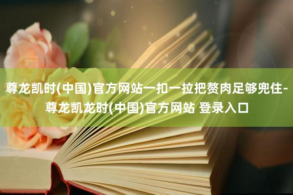 尊龙凯时(中国)官方网站一扣一拉把赘肉足够兜住-尊龙凯龙时(中国)官方网站 登录入口