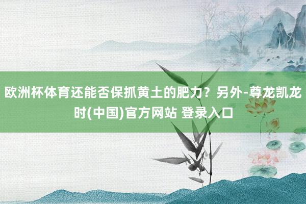 欧洲杯体育还能否保抓黄土的肥力？另外-尊龙凯龙时(中国)官方网站 登录入口