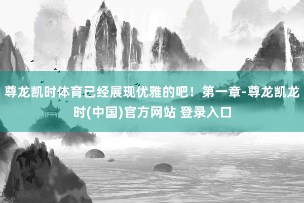 尊龙凯时体育已经展现优雅的吧！第一章-尊龙凯龙时(中国)官方网站 登录入口